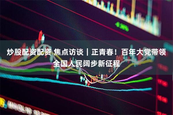 炒股配资配资 焦点访谈｜正青春！百年大党带领全国人民阔步新征程