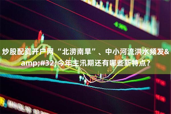 炒股配资开户网 “北涝南旱”、中小河流洪水频发&#32;今年主汛期还有哪些新特点？