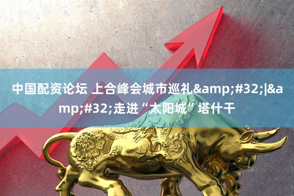 中国配资论坛 上合峰会城市巡礼&#32;|&#32;走进“太阳城”塔什干