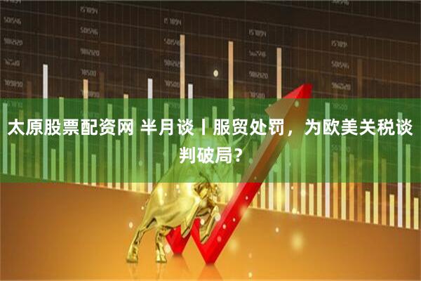 太原股票配资网 半月谈丨服贸处罚，为欧美关税谈判破局？