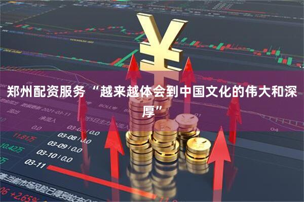 郑州配资服务 “越来越体会到中国文化的伟大和深厚”