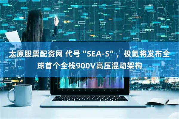 太原股票配资网 代号“SEA-S”，极氪将发布全球首个全栈900V高压混动架构