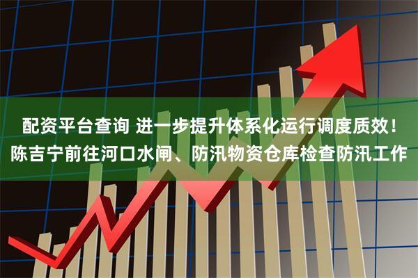配资平台查询 进一步提升体系化运行调度质效！陈吉宁前往河口水闸、防汛物资仓库检查防汛工作