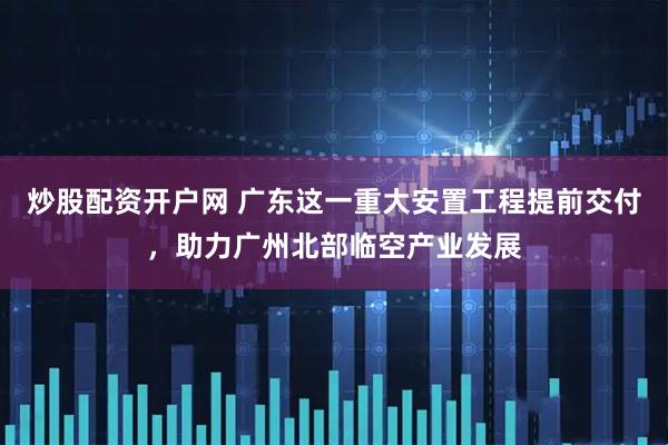 炒股配资开户网 广东这一重大安置工程提前交付，助力广州北部临空产业发展