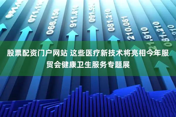 股票配资门户网站 这些医疗新技术将亮相今年服贸会健康卫生服务专题展