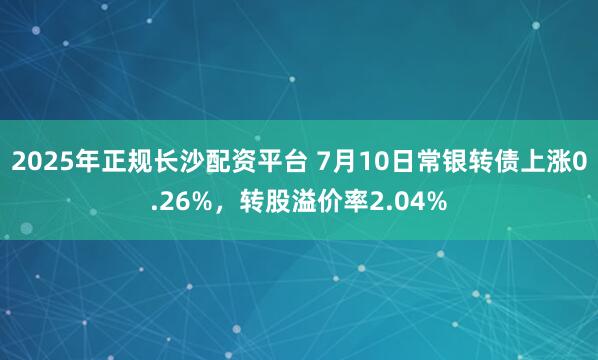 2025年正规长沙配资平台 7月10日常银转债上涨0.26%，转股溢价率2.04%