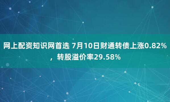 网上配资知识网首选 7月10日财通转债上涨0.82%，转股溢价率29.58%