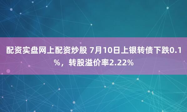 配资实盘网上配资炒股 7月10日上银转债下跌0.1%，转股溢价率2.22%