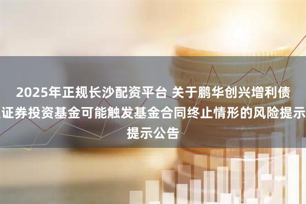 2025年正规长沙配资平台 关于鹏华创兴增利债券型证券投资基金可能触发基金合同终止情形的风险提示公告