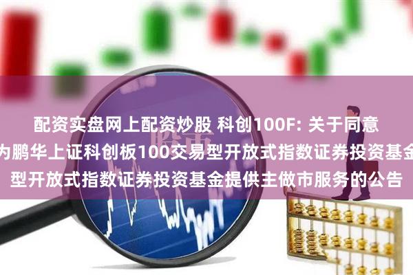配资实盘网上配资炒股 科创100F: 关于同意兴业证券股份有限公司为鹏华上证科创板100交易型开放式指数证券投资基金提供主做市服务的公告