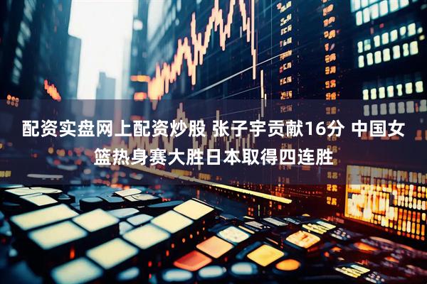 配资实盘网上配资炒股 张子宇贡献16分 中国女篮热身赛大胜日本取得四连胜