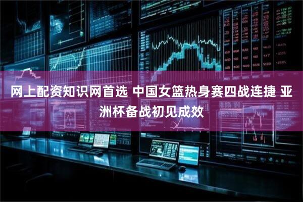 网上配资知识网首选 中国女篮热身赛四战连捷 亚洲杯备战初见成效
