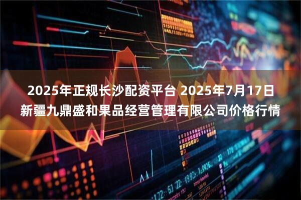 2025年正规长沙配资平台 2025年7月17日新疆九鼎盛和果品经营管理有限公司价格行情