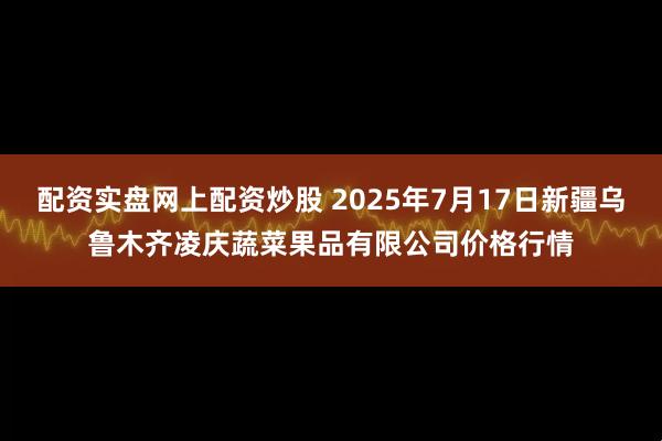 配资实盘网上配资炒股 2025年7月17日新疆乌鲁木齐凌庆蔬菜果品有限公司价格行情