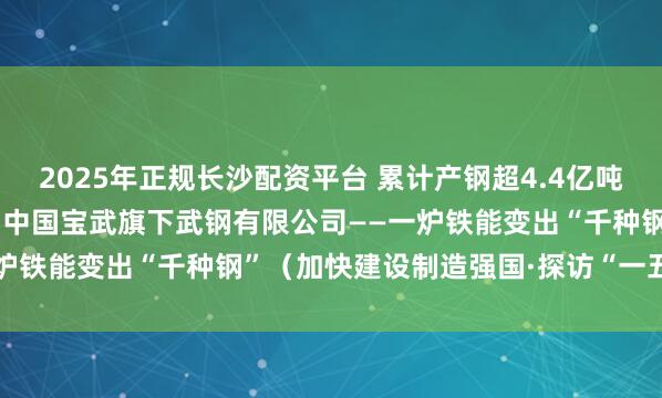 2025年正规长沙配资平台 累计产钢超4.4亿吨 研发独有产品200多种 中国宝武旗下武钢有限公司——一炉铁能变出“千种钢”（加快建设制造强国·探访“一五”老厂）