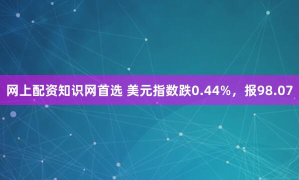 网上配资知识网首选 美元指数跌0.44%，报98.07