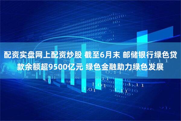 配资实盘网上配资炒股 截至6月末 邮储银行绿色贷款余额超9500亿元 绿色金融助力绿色发展
