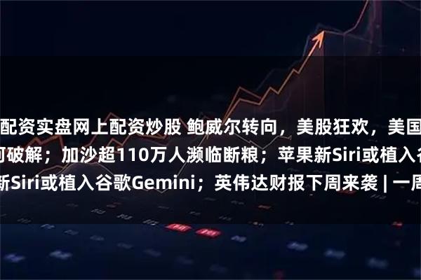 配资实盘网上配资炒股 鲍威尔转向，美股狂欢，美国“债务死亡螺旋”如何破解；加沙超110万人濒临断粮；苹果新Siri或植入谷歌Gemini；英伟达财报下周来袭 | 一周国际财经