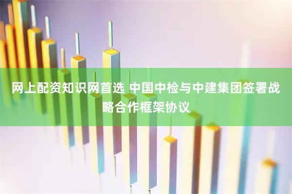 网上配资知识网首选 中国中检与中建集团签署战略合作框架协议