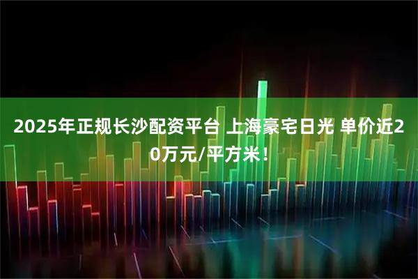 2025年正规长沙配资平台 上海豪宅日光 单价近20万元/平方米！