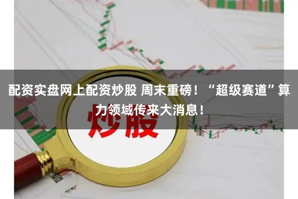 配资实盘网上配资炒股 周末重磅！“超级赛道”算力领域传来大消息！