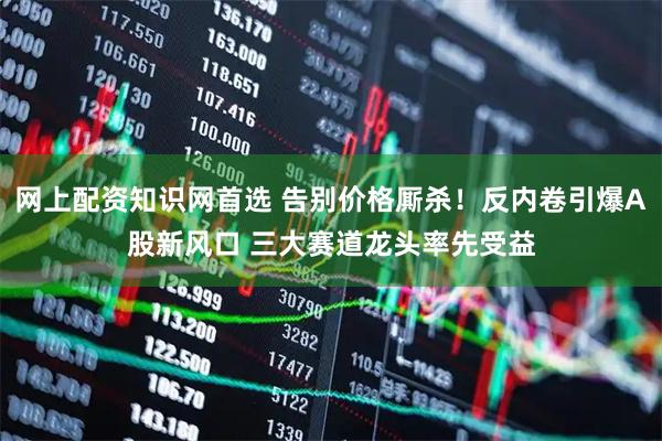 网上配资知识网首选 告别价格厮杀！反内卷引爆A股新风口 三大赛道龙头率先受益