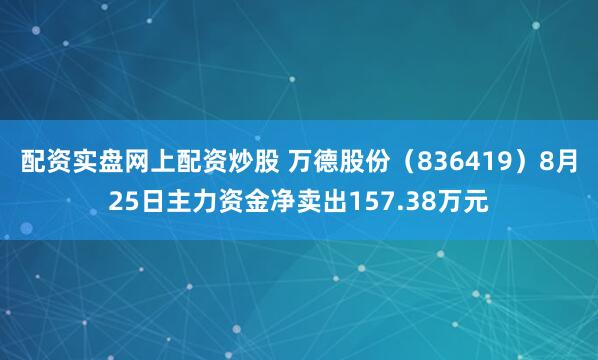 配资实盘网上配资炒股 万德股份（836419）8月25日主力资金净卖出157.38万元