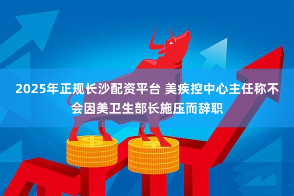 2025年正规长沙配资平台 美疾控中心主任称不会因美卫生部长施压而辞职
