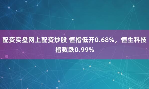 配资实盘网上配资炒股 恒指低开0.68%，恒生科技指数跌0.99%