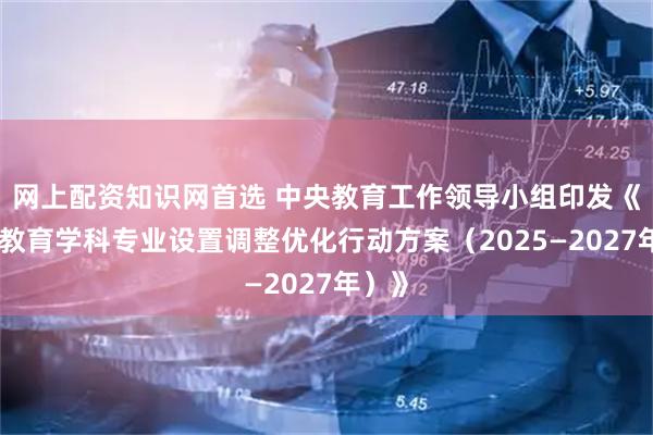 网上配资知识网首选 中央教育工作领导小组印发《高等教育学科专业设置调整优化行动方案（2025—2027年）》