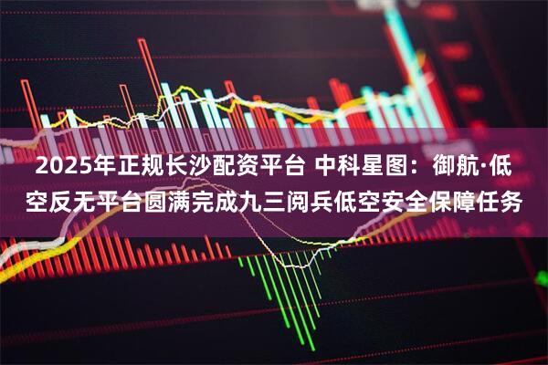 2025年正规长沙配资平台 中科星图：御航·低空反无平台圆满完成九三阅兵低空安全保障任务