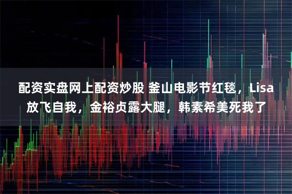 配资实盘网上配资炒股 釜山电影节红毯，Lisa放飞自我，金裕贞露大腿，韩素希美死我了