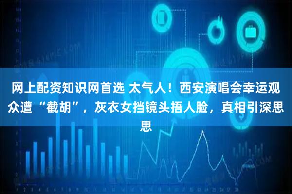 网上配资知识网首选 太气人！西安演唱会幸运观众遭 “截胡”，灰衣女挡镜头捂人脸，真相引深思