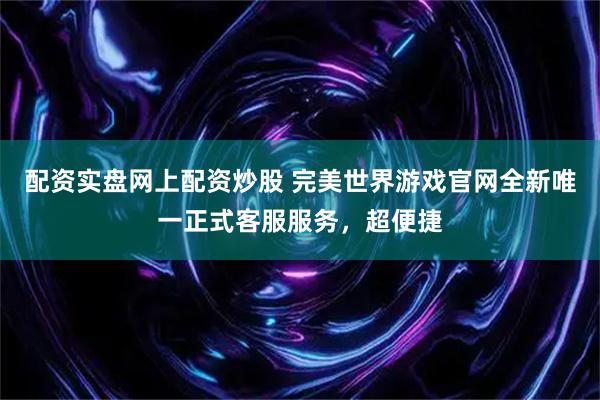 配资实盘网上配资炒股 完美世界游戏官网全新唯一正式客服服务，超便捷