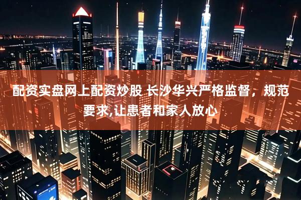配资实盘网上配资炒股 长沙华兴严格监督,规范要求,让患者和家人放心