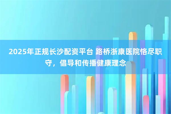 2025年正规长沙配资平台 路桥浙康医院恪尽职守,倡导和传播健康理念