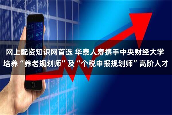 网上配资知识网首选 华泰人寿携手中央财经大学 培养“养老规划师”及“个税申报规划师”高阶人才