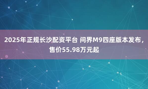 2025年正规长沙配资平台 问界M9四座版本发布，售价55.98万元起