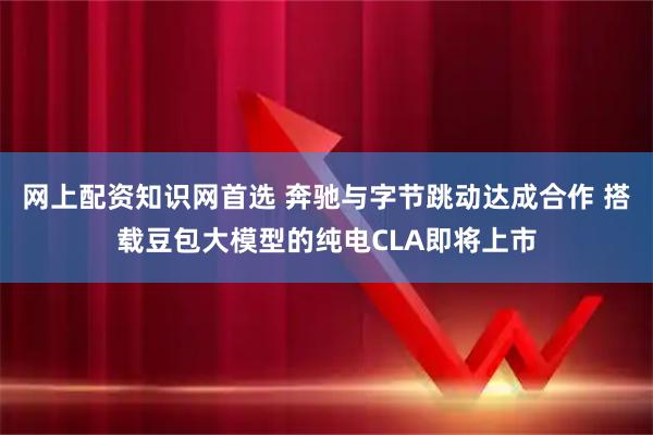 网上配资知识网首选 奔驰与字节跳动达成合作 搭载豆包大模型的纯电CLA即将上市