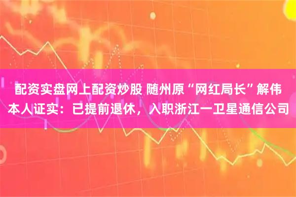 配资实盘网上配资炒股 随州原“网红局长”解伟本人证实：已提前退休，入职浙江一卫星通信公司