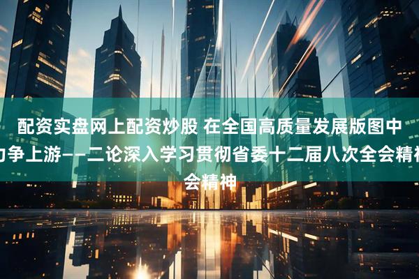 配资实盘网上配资炒股 在全国高质量发展版图中力争上游——二论深入学习贯彻省委十二届八次全会精神
