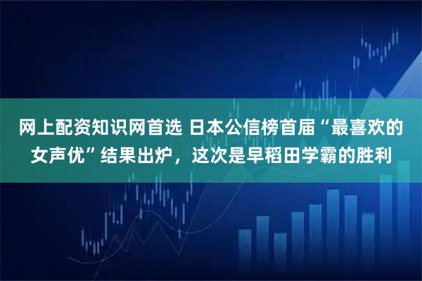 网上配资知识网首选 日本公信榜首届“最喜欢的女声优”结果出炉，这次是早稻田学霸的胜利