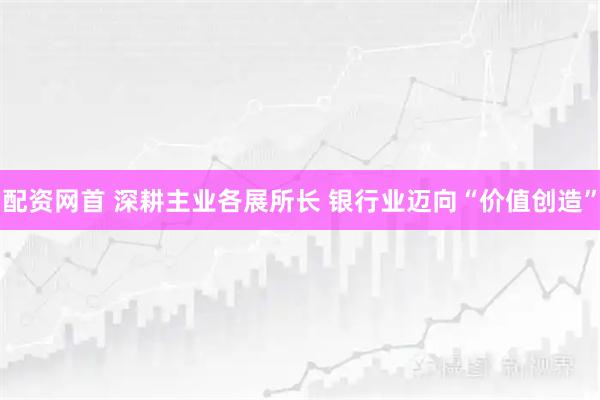 配资网首 深耕主业各展所长 银行业迈向“价值创造”